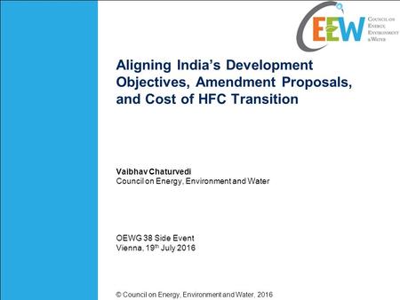 Aligning India’s Development Objectives, Amendment Proposals, and Cost of HFC Transition Vaibhav Chaturvedi Council on Energy, Environment and Water OEWG.