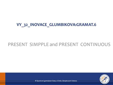 © Sportovní gymnázium Dany a Emila Zátopkových Ostrava VY_32_INOVACE_GLUMBIKOVA:GRAMAT.6 PRESENT SIMPPLE and PRESENT CONTINUOUS.