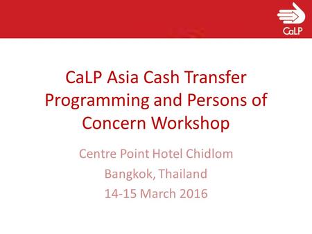 CaLP Asia Cash Transfer Programming and Persons of Concern Workshop Centre Point Hotel Chidlom Bangkok, Thailand 14-15 March 2016.