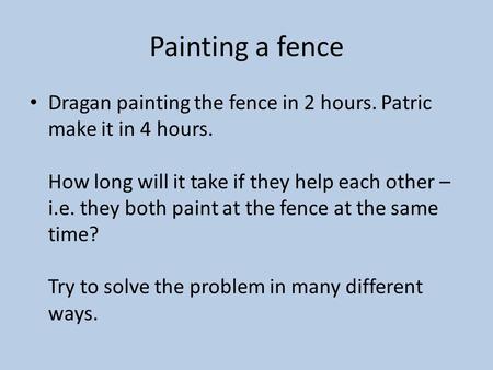 Painting a fence Dragan painting the fence in 2 hours. Patric make it in 4 hours. How long will it take if they help each other – i.e. they both paint.