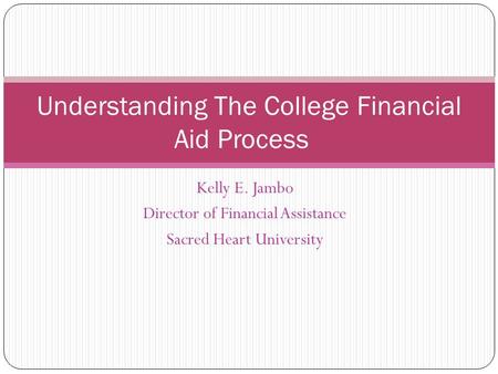 Kelly E. Jambo Director of Financial Assistance Sacred Heart University Understanding The College Financial Aid Process.