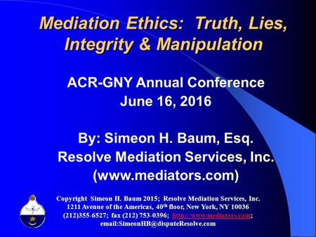 Mediation Ethics: Truth, Lies, Integrity & Manipulation ACR-GNY Annual Conference June 16, 2016 By: Simeon H. Baum, Esq. Resolve Mediation Services, Inc.