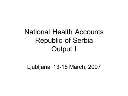 National Health Accounts Republic of Serbia Output I Ljubljana 13-15 March, 2007.