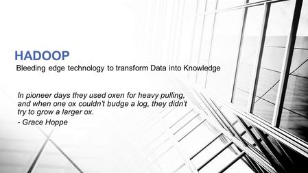 Bleeding edge technology to transform Data into Knowledge HADOOP In pioneer days they used oxen for heavy pulling, and when one ox couldn’t budge a log,