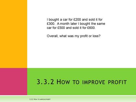 3.3.2 H OW TO IMPROVE PROFIT I bought a car for £200 and sold it for £300. A month later I bought the same car for £500 and sold it for £600. Overall,