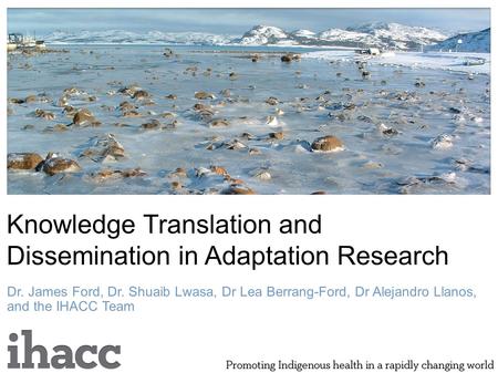 Knowledge Translation and Dissemination in Adaptation Research Dr. James Ford, Dr. Shuaib Lwasa, Dr Lea Berrang-Ford, Dr Alejandro Llanos, and the IHACC.