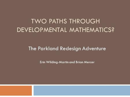 TWO PATHS THROUGH DEVELOPMENTAL MATHEMATICS? The Parkland Redesign Adventure Erin Wilding-Martin and Brian Mercer.