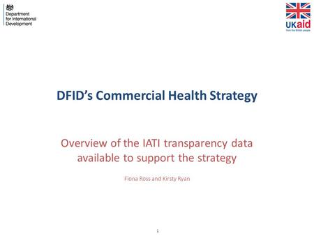 1 DFID’s Commercial Health Strategy Overview of the IATI transparency data available to support the strategy Fiona Ross and Kirsty Ryan.