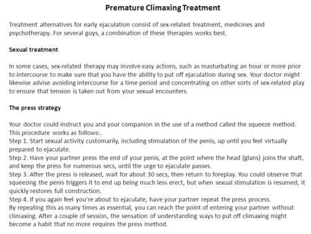 Premature Climaxing Treatment Treatment alternatives for early ejaculation consist of sex-related treatment, medicines and psychotherapy. For several guys,