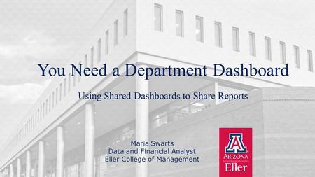 University of Arizona | Eller College of Management You Need a Department Dashboard Maria Swarts Data and Financial Analyst Eller College of Management.