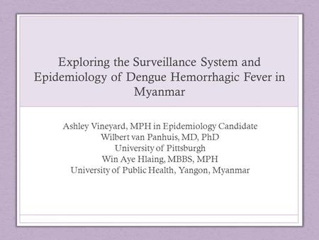 Exploring the Surveillance System and Epidemiology of Dengue Hemorrhagic Fever in Myanmar Ashley Vineyard, MPH in Epidemiology Candidate Wilbert van Panhuis,