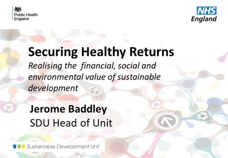 Securing Healthy Returns Realising the financial, social and environmental value of sustainable development Jerome Baddley SDU Head of Unit.