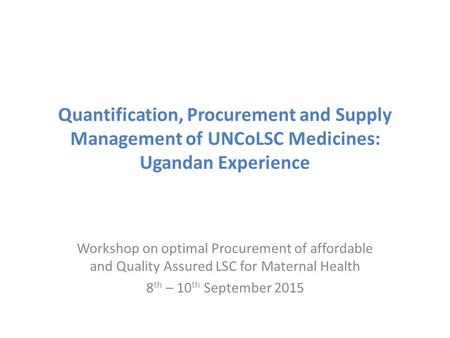 Quantification, Procurement and Supply Management of UNCoLSC Medicines: Ugandan Experience Workshop on optimal Procurement of affordable and Quality Assured.