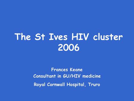 The St Ives HIV cluster 2006 Frances Keane Consultant in GU/HIV medicine Royal Cornwall Hospital, Truro.