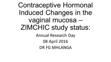 Contraceptive Hormonal Induced Changes in the vaginal mucosa – ZIMCHIC study status: Annual Research Day 08 April 2016 DR FG MHLANGA.