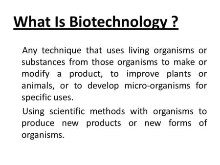 What Is Biotechnology ? Any technique that uses living organisms or substances from those organisms to make or modify a product, to improve plants or animals,