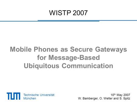 Technische Universität München WISTP 2007 Mobile Phones as Secure Gateways for Message-Based Ubiquitous Communication 10 th May 2007 W. Bamberger, O. Welter.