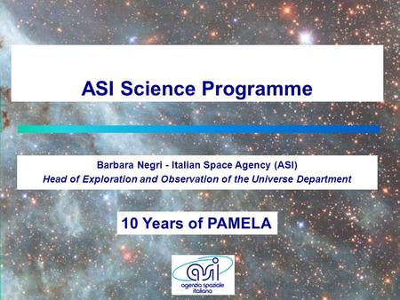 ASI Science Programme Barbara Negri - Italian Space Agency (ASI) Head of Exploration and Observation of the Universe Department 10 Years of PAMELA.