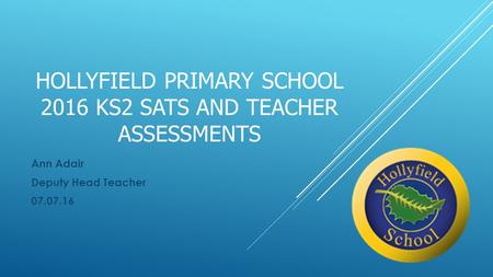 HOLLYFIELD PRIMARY SCHOOL 2016 KS2 SATS AND TEACHER ASSESSMENTS Ann Adair Deputy Head Teacher 07.07.16.