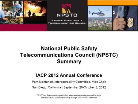 NPSTC is a federation of organizations whose mission is to improve public safety communications and interoperability through collaborative leadership.