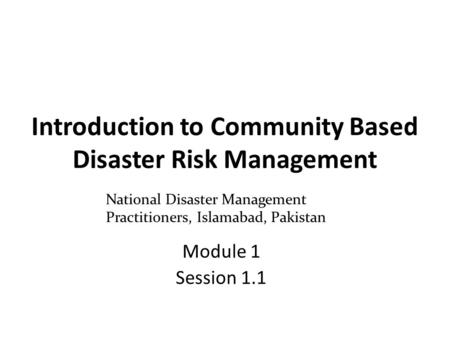 Introduction to Community Based Disaster Risk Management Module 1 Session 1.1 National Disaster Management Practitioners, Islamabad, Pakistan.