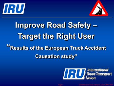 © International Road Transport Union (IRU) 2007 Page 1 Improve Road Safety – Target the Right User “ Results of the European Truck Accident Causation study”