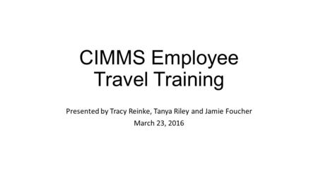 CIMMS Employee Travel Training Presented by Tracy Reinke, Tanya Riley and Jamie Foucher March 23, 2016.