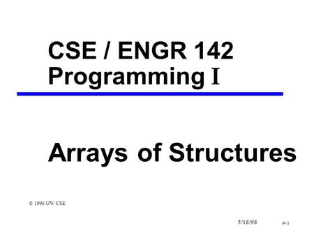 P-1 5/18/98 CSE / ENGR 142 Programming I Arrays of Structures © 1998 UW CSE.