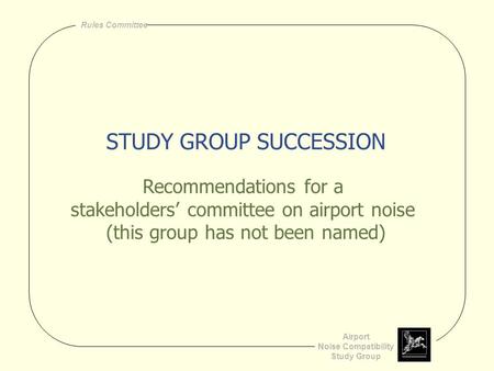 Airport Noise Compatibility Study Group Rules Committee STUDY GROUP SUCCESSION Recommendations for a stakeholders’ committee on airport noise (this group.