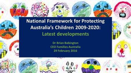 National Framework for Protecting Australia’s Children 2009-2020: Latest developments Dr Brian Babington CEO Families Australia 29 February 2016.