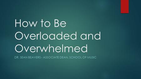 How to Be Overloaded and Overwhelmed DR. SEAN BEAVERS - ASSOCIATE DEAN, SCHOOL OF MUSIC.