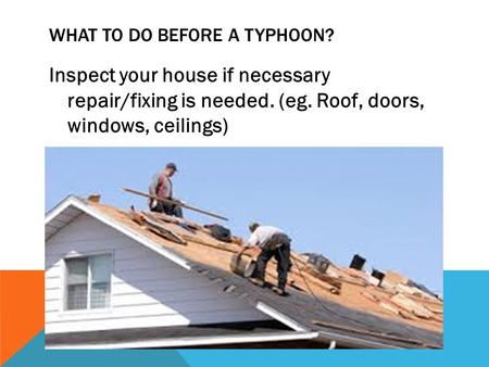 WHAT TO DO BEFORE A TYPHOON? Inspect your house if necessary repair/fixing is needed. (eg. Roof, doors, windows, ceilings)