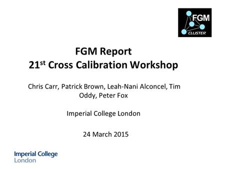 FGM Report 21 st Cross Calibration Workshop Chris Carr, Patrick Brown, Leah-Nani Alconcel, Tim Oddy, Peter Fox Imperial College London 24 March 2015.