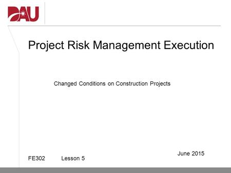 Project Risk Management Execution FE302 Lesson 5 June 2015 Changed Conditions on Construction Projects.