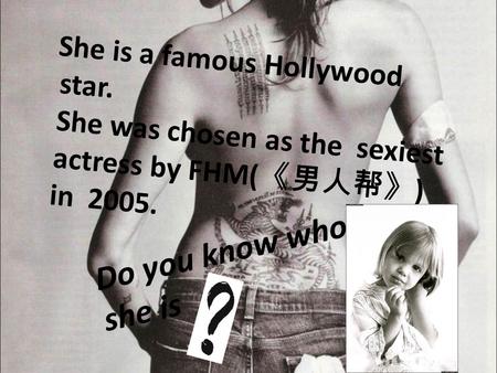 She is a famous Hollywood star. She was chosen as the sexiest actress by FHM( 《男人帮》 ) in 2005. Do you know who she is.