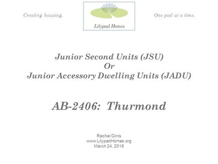 Junior Second Units (JSU) Or Junior Accessory Dwelling Units (JADU) AB-2406: Thurmond Rachel Ginis  March 24, 2016 Creating housing.