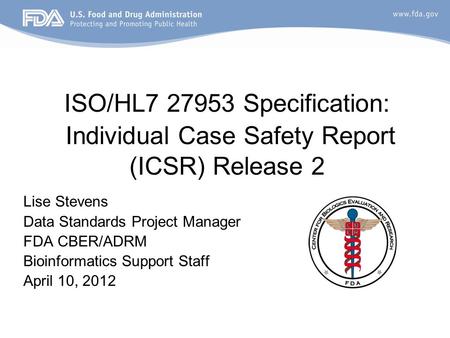 ISO/HL7 27953 Specification: Individual Case Safety Report (ICSR) Release 2 Lise Stevens Data Standards Project Manager FDA CBER/ADRM Bioinformatics Support.