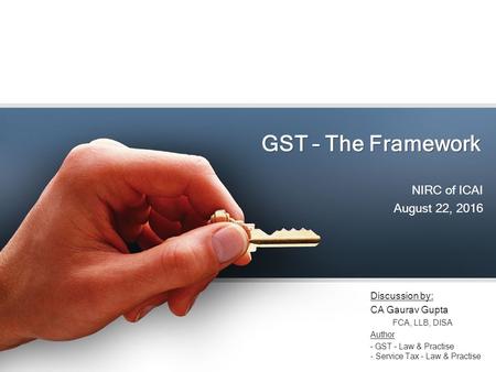 GST – The Framework NIRC of ICAI August 22, 2016 Discussion by: CA Gaurav Gupta FCA, LLB, DISA Author – GST – Law & Practise - Service Tax – Law & Practise.