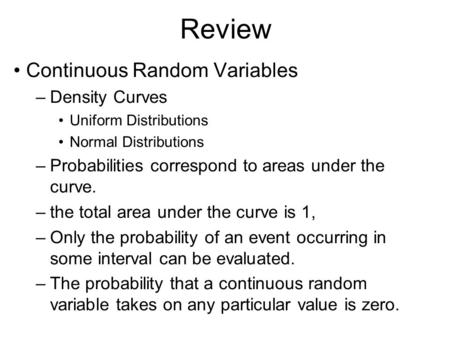 Review Continuous Random Variables –Density Curves Uniform Distributions Normal Distributions –Probabilities correspond to areas under the curve. –the.