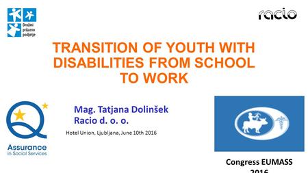 TRANSITION OF YOUTH WITH DISABILITIES FROM SCHOOL TO WORK Mag. Tatjana Dolinšek Racio d. o. o. Congress EUMASS 2016 Hotel Union, Ljubljana, June 10th 2016.