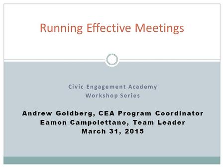 Civic Engagement Academy Workshop Series Andrew Goldberg, CEA Program Coordinator Eamon Campolettano, Team Leader March 31, 2015 Running Effective Meetings.