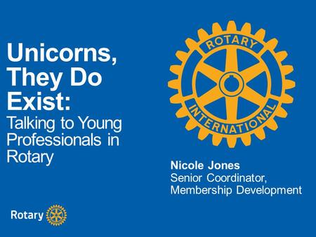 Unicorns, They Do Exist: Talking to Young Professionals in Rotary Nicole Jones Senior Coordinator, Membership Development.