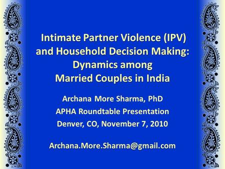 Intimate Partner Violence (IPV) and Household Decision Making: Dynamics among Married Couples in India Archana More Sharma, PhD APHA Roundtable Presentation.