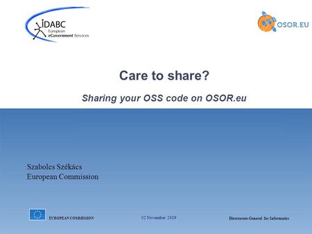 EUROPEAN COMMISSION Directorate-General for Informatics 02 November 2009 Care to share? Sharing your OSS code on OSOR.eu Szabolcs Székács European Commission.