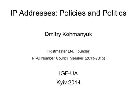 IP Addresses: Policies and Politics Dmitry Kohmanyuk Hostmaster Ltd, Founder NRO Number Council Member (2013-2015) IGF-UA Kyiv 2014.