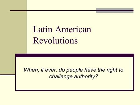 Latin American Revolutions When, if ever, do people have the right to challenge authority?