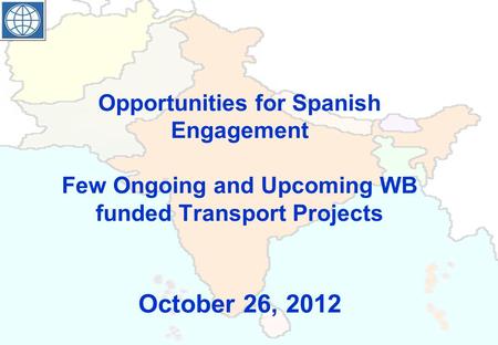 Opportunities for Spanish Engagement Few Ongoing and Upcoming WB funded Transport Projects October 26, 2012.