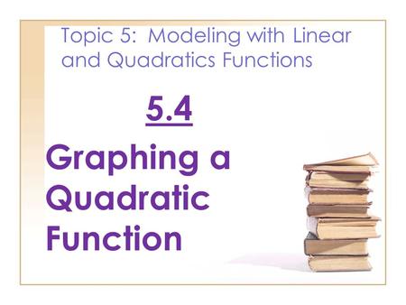 Topic 5: Modeling with Linear and Quadratics Functions 5.4 Graphing a Quadratic Function.