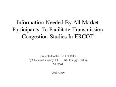 Information Needed By All Market Participants To Facilitate Transmission Congestion Studies In ERCOT Presented to the ERCOT ROS by Shannon Caraway, P.E.