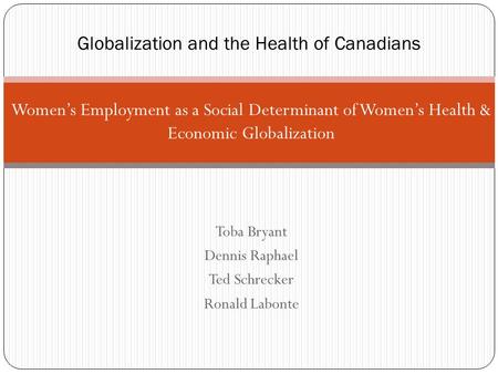 Women’s Employment as a Social Determinant of Women’s Health & Economic Globalization Toba Bryant Dennis Raphael Ted Schrecker Ronald Labonte Globalization.